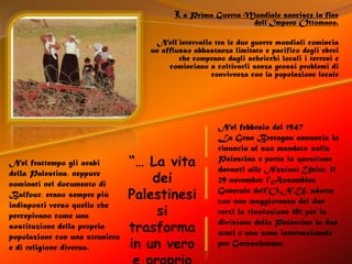 L a Prima Guerra Mondiale sancisce la fine dell’Impero Ottomano.Nell’intervallo tra le due guerre mondiali comincia un afflusso abbastanza limitato e pacifico degli ebrei che comprano dagli scheicchi locali i terreni e cominciano a coltivarli senza grossi problemi di convivenza con la popolazione localeNel febbraio del 1947La Gran Bretagna annuncia la rinuncia al suo mandato sulla Palestina e porta la questione davanti alle Nazioni Unite, il 29 novembre l'Assemblea Generale dell'O.N.U. adotta con una maggioranza dei due terzi la risoluzione 181 per la divisione della Palestina in due stati e una zona internazionale per Gerusalemme.“… La vita dei Palestinesi si trasforma in un vero e proprio inferno …”Nel frattempo gli arabi della Palestina, neppure nominati nel documento di Balfour, erano sempre più indisposti verso quello che percepivano come una sostituzione della propria popolazione con una straniera e di religione diversa.