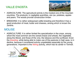 VALLE D'AOSTA

AGRICOLTURE: The agricultural activity is the modest one of the mountain
countries. The products, in negligible quantities, are rye, potatoes, apples
and pears. The woods provide construction timber.

BREEDING: It is rather widespread cattle breeding and therefore it has a
good production of meat, butter and cheeses, among which is known the
Jontina.
MOLISE

AGRICULTURE: It is rather limited the specialization in the crops, among
which the most common are the cereal (maize and wheat), the vegetable,
along the littoral, and those of the vine, the tobacco and the sunflower; Even
the breeding, while being able to make use of the pastures in high seas, is in
decline, because it considered activity unpalatable especially by the young
generations. Important is the fishing activity, which has its center in Termoli.
 
