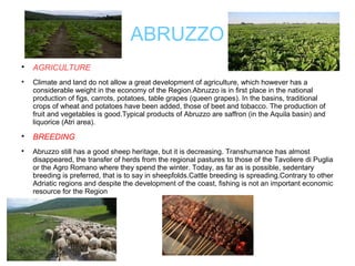 ABRUZZO

AGRICULTURE

Climate and land do not allow a great development of agriculture, which however has a
considerable weight in the economy of the Region.Abruzzo is in first place in the national
production of figs, carrots, potatoes, table grapes (queen grapes). In the basins, traditional
crops of wheat and potatoes have been added, those of beet and tobacco. The production of
fruit and vegetables is good.Typical products of Abruzzo are saffron (in the Aquila basin) and
liquorice (Atri area).

BREEDING

Abruzzo still has a good sheep heritage, but it is decreasing. Transhumance has almost
disappeared, the transfer of herds from the regional pastures to those of the Tavoliere di Puglia
or the Agro Romano where they spend the winter. Today, as far as is possible, sedentary
breeding is preferred, that is to say in sheepfolds.Cattle breeding is spreading.Contrary to other
Adriatic regions and despite the development of the coast, fishing is not an important economic
resource for the Region
 