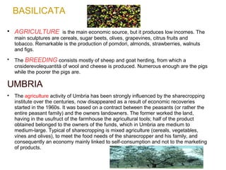 BASILICATA

AGRICULTURE is the main economic source, but it produces low incomes. The
main sculptures are cereals, sugar beets, olives, grapevines, citrus fruits and
tobacco. Remarkable is the production of pomdori, almonds, strawberries, walnuts
and figs.

The BREEDING consists mostly of sheep and goat herding, from which a
cnsiderevolequantità of wool and cheese is produced. Numerous enough are the pigs
while the poorer the pigs are.
UMBRIA

The agriculture activity of Umbria has been strongly influenced by the sharecropping
institute over the centuries, now disappeared as a result of economic recoveries
started in the 1960s. It was based on a contract between the peasants (or rather the
entire peasant family) and the owners landowners. The former worked the land,
having in the usufruct of the farmhouse the agricultural tools; half of the product
obtained belonged to the owners of the funds, which in Umbria are medium to
medium-large. Typical of sharecropping is mixed agriculture (cereals, vegetables,
vines and olives), to meet the food needs of the sharecropper and his family, and
consequently an economy mainly linked to self-consumption and not to the marketing
of products.
 