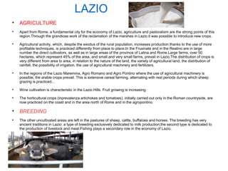LAZIO

AGRICULTURE

Apart from Rome, a fundamental city for the economy of Lazio, agriculture and pastoralism are the strong points of this
region.Through the grandiose work of the reclamation of the marshes in Lazio it was possible to introduce new crops.

Agricultural activity, which, despite the exodus of the rural population, increases production thanks to the use of more
profitable techniques, is practiced differently from place to place.In the Frusinate and in the Reatino are in large
number the direct cultivators, as well as in large areas of the province of Latina and Rome.Large farms, over 50
hectares, which represent 45% of the area, and small and very small farms, prevail in Lazio.The distribution of crops is
very different from area to area, in relation to the nature of the land, the variety of agricultural land, the distribution of
rainfall, the possibility of irrigation, the use of agricultural machinery and fertilizers.

In the regions of the Lazio Maremma, Agro Romano and Agro Pontino where the use of agricultural machinery is
possible, the arable crops prevail. This is extensive cereal farming, alternating with rest periods during which sheep
grazing is practiced...

Wine cultivation is characteristic in the Lazio Hills. Fruit growing is increasing.

The horticultural crops (inprevalenza artichokes and tomatoes), initially carried out only in the Roman countryside, are
now practiced on the coast and in the area north of Rome and in the agropontino.

BREEDING

The other uncultivated areas are left in the pastures of sheep, cattle, buffaloes and horses. The breeding has very
ancient traditions in Lazio: a type of breeding exclusively dedicated to milk production;the second type is dedicated to
the production of livestock and meat.Fishing plays a secondary role in the economy of Lazio.
 