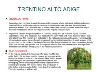 TRENTINO ALTO ADIGE

AGRICULTURE

Agriculture can not have a great development in an area where plains are lacking and where
over half of the soil is unproductive because it consists of rocks, glaciers, lakes and very
extensive woods. The cultivable area is therefore reduced to the fondivalle, whose fertility is
however modest and where the irrigation works require constant work.

In general, cereals are grown (wheat in Trentino, barley and rye in South Tyrol), potatoes,
vegetables, vines and especially fruit trees: cherry, plum trees and, more than any other, apple
and pear trees. The Region is in first place in the national production of apples. The vineyards
give excellent wines, some of which are prized, but in modest quantities. A small amount of oil
is produced on the banks of the Garda.Trentino Alto Adige is one of the most forested regions in
Italy. The larches, the spruces, the Scots pines and the beeches predominate, which provide
excellent work timber: almost 20% of the national production.
 THE BEEDING
 In the highest peaks, the meadows offer good food for the
cattle that in the summer months you are led to graze, while
during the winter it remains in the stables. Next to this system,
called alpeggio, the permanent or permanent farms are
developing, where the cattle remain in the stables even in
summer and are fed with fodder herbs. The production of
milk, butter and cheese is slightly more than the local needs.
Even pig breeding is widespread
 