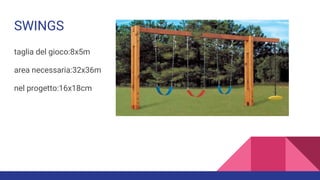 SWINGS
taglia del gioco:8x5m
area necessaria:32x36m
nel progetto:16x18cm
 