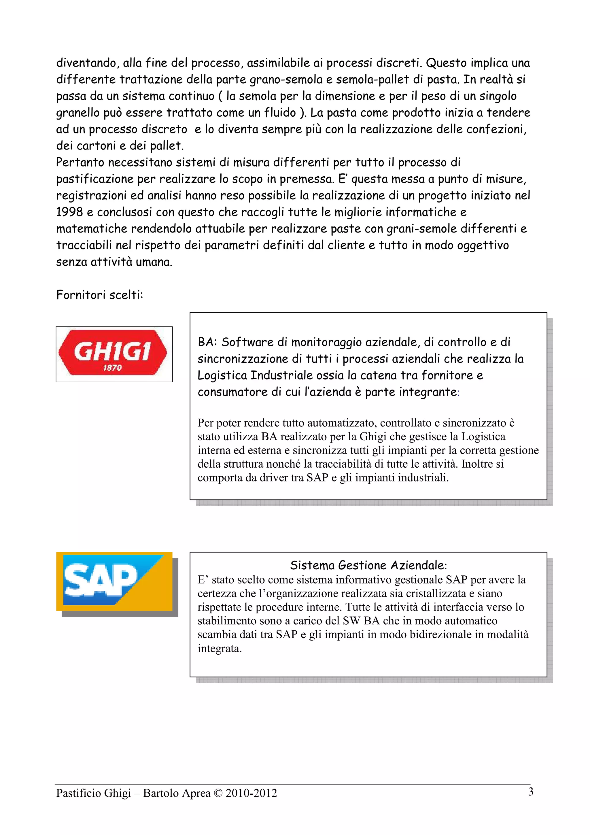 Pastificio Ghigi – Bartolo Aprea © 2010-2012 3
diventando, alla fine del processo, assimilabile ai processi discreti. Questo implica una
differente trattazione della parte grano-semola e semola-pallet di pasta. In realtà si
passa da un sistema continuo ( la semola per la dimensione e per il peso di un singolo
granello può essere trattato come un fluido ). La pasta come prodotto inizia a tendere
ad un processo discreto e lo diventa sempre più con la realizzazione delle confezioni,
dei cartoni e dei pallet.
Pertanto necessitano sistemi di misura differenti per tutto il processo di
pastificazione per realizzare lo scopo in premessa. E’ questa messa a punto di misure,
registrazioni ed analisi hanno reso possibile la realizzazione di un progetto iniziato nel
1998 e conclusosi con questo che raccogli tutte le migliorie informatiche e
matematiche rendendolo attuabile per realizzare paste con grani-semole differenti e
tracciabili nel rispetto dei parametri definiti dal cliente e tutto in modo oggettivo
senza attività umana.
Fornitori scelti:
Sistema Gestione Aziendale:
E’ stato scelto come sistema informativo gestionale SAP per avere la
certezza che l’organizzazione realizzata sia cristallizzata e siano
rispettate le procedure interne. Tutte le attività di interfaccia verso lo
stabilimento sono a carico del SW BA che in modo automatico
scambia dati tra SAP e gli impianti in modo bidirezionale in modalità
integrata.
BA: Software di monitoraggio aziendale, di controllo e di
sincronizzazione di tutti i processi aziendali che realizza la
Logistica Industriale ossia la catena tra fornitore e
consumatore di cui l’azienda è parte integrante:
Per poter rendere tutto automatizzato, controllato e sincronizzato è
stato utilizza BA realizzato per la Ghigi che gestisce la Logistica
interna ed esterna e sincronizza tutti gli impianti per la corretta gestione
della struttura nonché la tracciabilità di tutte le attività. Inoltre si
comporta da driver tra SAP e gli impianti industriali.
 