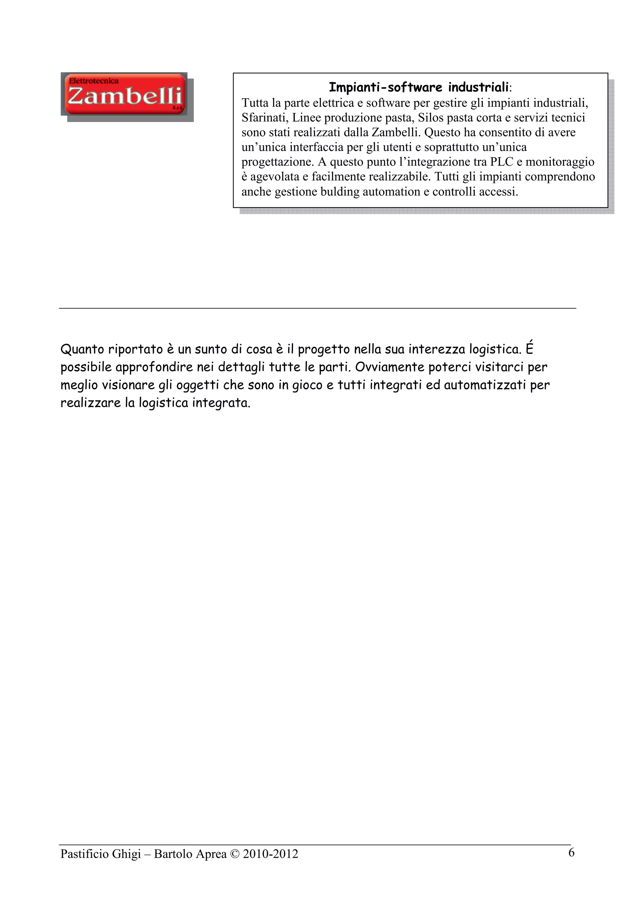 Pastificio Ghigi – Bartolo Aprea © 2010-2012 6
Quanto riportato è un sunto di cosa è il progetto nella sua interezza logistica. É
possibile approfondire nei dettagli tutte le parti. Ovviamente poterci visitarci per
meglio visionare gli oggetti che sono in gioco e tutti integrati ed automatizzati per
realizzare la logistica integrata.
Impianti-software industriali:
Tutta la parte elettrica e software per gestire gli impianti industriali,
Sfarinati, Linee produzione pasta, Silos pasta corta e servizi tecnici
sono stati realizzati dalla Zambelli. Questo ha consentito di avere
un’unica interfaccia per gli utenti e soprattutto un’unica
progettazione. A questo punto l’integrazione tra PLC e monitoraggio
è agevolata e facilmente realizzabile. Tutti gli impianti comprendono
anche gestione bulding automation e controlli accessi.
 