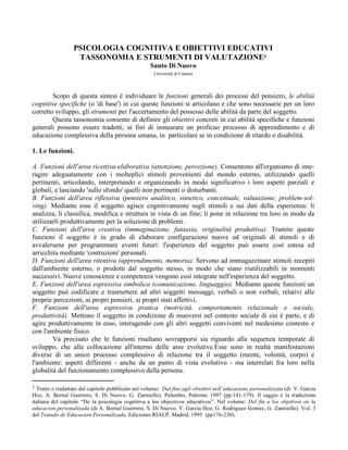 PSICOLOGIA COGNITIVA E OBIETTIVI EDUCATIVI
TASSONOMIA E STRUMENTI DI VALUTAZIONE1
Santo Di Nuovo
Università di Catania
Scopo di questa sintesi è individuare le funzioni generali dei processi del pensiero, le abilità
cognitive specifiche (o 'di base') in cui queste funzioni si articolano e che sono necessarie per un loro
corretto sviluppo, gli strumenti per l'accertamento del possesso delle abilità da parte del soggetto.
Questa tassonomia consente di definire gli obiettivi concreti in cui abilità specifiche e funzioni
generali possono essere tradotti, ai fini di instaurare un proficuo processo di apprendimento e di
educazione complessiva della persona umana, in particolare se in condizione di ritardo o disabilità.
1. Le funzioni.
A. Funzioni dell'area ricettiva-elaborativa (attenzione, percezione). Consentono all'organismo di inte-
ragire adeguatamente con i molteplici stimoli provenienti dal mondo esterno, utilizzando quelli
pertinenti, articolando, interpretando e organizzando in modo significativo i loro aspetti parziali e
globali, e lasciando 'sullo sfondo' quelli non pertinenti o disturbanti.
B. Funzioni dell'area riflessiva (pensiero analitico, sintetico, concettuale, valutazione, problem-sol-
ving). Mediante esse il soggetto agisce cognitivamente sugli stimoli e sui dati della esperienza: li
analizza, li classifica, modifica e struttura in vista di un fine; li pone in relazione tra loro in modo da
utilizzarli produttivamente per la soluzione di problemi.
C. Funzioni dell'area creativa (immaginazione, fantasia, originalità produttiva). Tramite queste
funzioni il soggetto è in grado di elaborare configurazioni nuove ed originali di stimoli e di
avvalersene per programmare eventi futuri: l'esperienza del soggetto può essere così estesa ed
arricchita mediante 'costruzioni' personali.
D. Funzioni dell'area ritentiva (apprendimento, memoria). Servono ad immagazzinare stimoli recepiti
dall'ambiente esterno, o prodotti dal soggetto stesso, in modo che siano riutilizzabili in momenti
successivi. Nuove conoscenze e competenze vengono così integrate nell'esperienza del soggetto.
E. Funzioni dell'area espressiva simbolica (comunicazione, linguaggio). Mediante queste funzioni un
soggetto può codificare e trasmettere ad altri soggetti messaggi, verbali o non verbali, relativi alle
proprie percezioni, ai propri pensieri, ai propri stati affettivi.
F. Funzioni dell'area espressiva pratica (motricità, comportamento relazionale e sociale,
produttività). Mettono il soggetto in condizione di muoversi nel contesto sociale di cui è parte, e di
agire produttivamente in esso, interagendo con gli altri soggetti conviventi nel medesimo contesto e
con l'ambiente fisico.
Va precisato che le funzioni risultano sovrapporsi sia riguardo alla sequenza temporale di
sviluppo, che alla collocazione all'interno delle aree evolutive.Esse sono in realtà manifestazioni
diverse di un unico processo complessivo di relazione tra il soggetto (mente, volontà, corpo) e
l'ambiente: aspetti differenti - anche da un punto di vista evolutivo - ma interrelati fra loro nella
globalità del funzionamento complessivo della persona.
1 Tratto e riadattato dal capitolo pubblicato nel volume: Dal fine agli obiettivi nell’educazione personalizzata (di V. Garcia
Hoz, A. Bernal Guerrero, S. Di Nuovo, G. Zanniello), Palumbo, Palermo 1997 (pp.141-179). Il saggio è la traduzione
italiana del capitolo “De la psicologia cognitiva a los objectivos educativos”. Nel volume: Del fin a los objetivos en la
educacion personalizada (di A. Bernal Guerrero, S. Di Nuovo, V. Garcia Hoz, G. Rodriguez Gomez, G. Zanniello). Vol. 3
del Tratado de Educacion Personalizada, Ediciones RIALP, Madrid, 1995 (pp176-230).
 