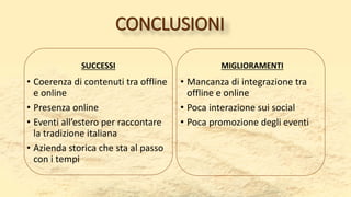CONCLUSIONI
SUCCESSI
• Coerenza di contenuti tra offline
e online
• Presenza online
• Eventi all’estero per raccontare
la tradizione italiana
• Azienda storica che sta al passo
con i tempi
MIGLIORAMENTI
• Mancanza di integrazione tra
offline e online
• Poca interazione sui social
• Poca promozione degli eventi
 