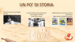 Giovanni nasce da una famiglia
di fornai.
A 24 anni fonda il primo laboratorio
Dove vengono realizzati
tortelli fatti a mano.
1968 brevetta la macchina per fare la
pasta fresca.
Oggi è leader mondiale del settore.
UN PO’ DI STORIA
 