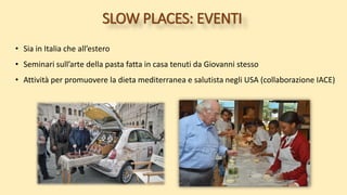 SLOW PLACES: EVENTI
• Sia in Italia che all’estero
• Seminari sull’arte della pasta fatta in casa tenuti da Giovanni stesso
• Attività per promuovere la dieta mediterranea e salutista negli USA (collaborazione IACE)
 