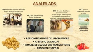 ANALISI ADS
1997 Spot con personaggi
famosi del passato
1990 presenza di Giovanni nello spot
dove si racconta ironicamente
il suo esordio da pastaio
2008 «Si sente che è Rana»
Giovanni cucina le
nuove lasagne alla bolognese.
Lo spot è giocato sui suoni, e i
colori e fa intendere anche sui sapori
• PERSONIFICAZIONE DEL PRODUTTORE
• CI METTO LA FACCIA!
• IMMAGINI E SUONI CHE TRASMETTONO
• PROFUMI E SAPORI
2011 sponsor
Federazione ginnaste
d’Italia
GIOIAVERDE
(Eletto prodotto
dell’anno 2013)
 