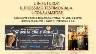 E IN FUTURO?
IL PROSSIMO TESTIMONIAL =
IL CONSUMATORE
Con il cambiamento dell’agenzia creativa, nel 2013 il patron
dell’azienda lascerà il posto di testimonial a noi
 