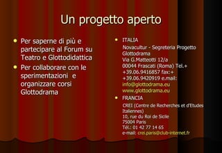 Un progetto aperto Per saperne di più e partecipare al Forum su Teatro e Glottodidattica Per collaborare con le sperimentazioni  e organizzare corsi Glottodrama  ITALIA Novacultur - Segreteria Progetto Glottodrama Via G.Matteotti 12/a 00044 Frascati (Roma) Tel.++39.06.9416857 fax:++39.06.9420919 e.mail: [email_address]   www.glottodrama.eu FRANCIA CREI  (Centre de Recherches et d’Etudes Italiennes) 10, rue du Roi de Sicile 75004 Paris Tél.: 01 42 77 14 65 e-mail:  [email_address] 