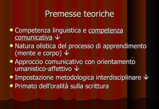 Premesse teoriche Competenza linguistica e  competenza comunicativa    Natura olistica del processo di apprendimento (mente e corpo)   Approccio comunicativo con orientamento umanistico-affettivo   Impostazione metodologica interdisciplinare   Primato dell’oralità sulla scrittura 