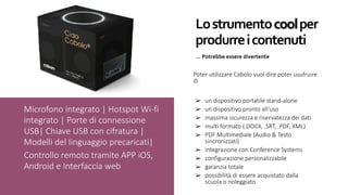 Lo	strumento	cool	per	
produrre	i	contenuti
…	Potrebbe	essere	divertente
➢ un dispositivo portatile stand-alone
➢ un dispositivo pronto all’uso
➢ massima sicurezza e riservatezza dei dati
➢ multi formato (.DOCX, .SRT, .PDF, XML)
➢ PDF Multimediale (Audio & Testo
sincronizzati)
➢ integrazione con Conference Systems
➢ configurazione personalizzabile
➢ garanzia totale
➢ possibilità di essere acquistato dalla
scuola o noleggiato
Microfono integrato | Hotspot Wi-fi
integrato | Porte di connessione
USB| Chiave USB con cifratura |
Modelli del linguaggio precaricati|
Controllo remoto tramite APP iOS,
Android e Interfaccia web
Poter utilizzare Cabolo vuol dire poter usufruire
di
 