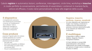 Il dispositivo
è	completamente	autonomo,	
non	richiede	alcuna	connessione	
a	internet,	né	l’installazione	di	
alcun	software.	Tutte	le	
elaborazioni	avvengono	in	
tempo	reale,	in	automatico,	
localmente	sul	dispositivo
Registra, trascrivi,
archivia, ricerca, condividi
Un unico dispositivo per organizzare al
meglio i tuoi meeting, conservare in
maniera sicura le informazioni più
preziose e ricercare velocemente quelle
di tue interesse per elaborarle e
condividerle
È multilingua
è disponibile in Italiano, Inglese,
Tedesco, Spagnolo, Russo e
Portoghese brasiliano.
Un team dedicato si occupa delle
personalizzazioni e del continuo
miglioramento dei modelli di linguaggio
per operare al meglio anche in presenza
di lessico di settore.
Cosa produce
acquisisce	il	segnale	audio	che	contiene	
il	parlato	spontaneo	di	un	numero	
sconosciuto	di	parlanti	e	genera	
automaticamente	più	output:	
- file	audio	mp3	
- file	di	testo	compatibile	con	MSWord	
- file	multimediale	con	audio	e	testo	
sincronizzato	(PDF)	
- file	per	la	sottotitolazione	(.srt)
Cabolo registra in automatico lezioni, conferenze, interrogazioni, circle time, workshop e trascrive
in modo perfetto la conversazione, permettendo di assemblare i contenuti in maniera facile,
veloce ed efficace, il costo viene personalizzato in base alle esigenze della scuola
 