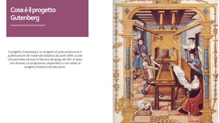 Il progetto Gutenberg è un progetto di auto-produzione e
pubblicazione del materiale didattico da parte delle scuole
che permette ad esse di liberarsi dal giogo dei libri di testo
non allineati col programma, dispendiosi e non adatti al
progetto didattico ed educativo.
Cosa	è	il	progetto	
Gutenberg
 