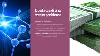 Due	facce	di	uno	
stesso	problema
Interessi	vs.	opportunità
Quando interessi economici ed opportunità si
incontrano, spesso sono le seconde a soccombere.
Questo è grave perché in realtà sono le opportunità
che permettono alla società di progredire.
Il progetto	Gutenberg	nasce invece per dare a tutti
un’opportunità e far diventare la scuola un vero e
proprio centro di cultura.
 