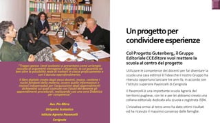 Un	progetto	per	
condividere	esperienze
Col	Progetto	Gutenberg,	il	Gruppo	
Editoriale	CCEditore	vuol	mettere	la	
scuola	al	centro	del	progetto
Utilizzare le competenze dei docenti per far diventare la
scuola una casa editrice è l’idea che il nostro Gruppo ha
ritenuto opportuno lanciare tre anni fa, in accordo con
l’Istituto superiore Pavoncelli di Cerignola
Il Pavoncelli è una importante scuola Agraria del
territorio pugliese, con lei e per lei abbiamo creato una
collana editoriale dedicata alla scuola e registrata ISSN.
L’iniziativa ormai al terzo anno ha dato ottimi risultati
ed ha ricevuto il massimo consenso dalle famiglie.
“Troppo	spesso	i	testi	scolastici	si	presentano	come	un’ampia	
raccolta	di	argomenti	eterogenei	e	dispersivi,	la	cui	quantità	va	
ben	oltre	la	possibilità	reale	di	trattarli	in	classe	proficuamente	e	
con	il	dovuto	approfondimento.	
Il	libro	digitale	creato	dagli	stessi	docenti,	invece,	contiene	i	
nuclei	fondanti	della	materia,	ovvero	quelle	informazioni	e	
nozioni	indispensabili	per	l’acquisizione	degli	apprendimenti	
dichiarativi	sui	quali	costruire	con	l’aiuto	del	docente	gli	
apprendimenti	procedurali,	realizzando	così	una	vera	Didattica	
per	competenze”	
	
Avv.	Pio	Mirra	
Dirigente	Scolastico		
Istituto	Agrario	Pavoncelli		
Cerignola	
 