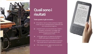 Quali	sono	i	
risultati
Tutto	questo	è	già	successo…
❑ Gli studenti hanno un libro cartaceo e digitale
creato per loro e perfettamente confacente alle
loro necessità ed esigenze.
❑ I docenti hanno uno strumento loro duttile e
completo, aumentano i punteggi nelle
graduatorie ed ai concorsi grazie alla
pubblicazione di libri.
❑ Le famiglie hanno un risparmio di almeno il
250% sulle spese di acquisto dei libri.
❑ I diritti di autore che la casa editrice riconosce
alla scuola vanno in parte anche ai docenti
❑ I libri vengono tenuti aggiornati durante tutto
l’anno
 