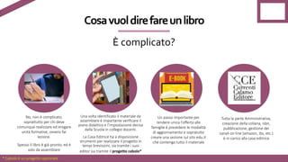 No, non è complicato,
soprattutto per chi deve
comunque realizzare ed erogare
unità formative, ovvero far
lezione.
Spesso il libro è già pronto, ed è
solo da assemblare
Una volta identificato il materiale da
assemblare è importante verificare il
piano didattico e l’impostazione decisa
dalla Scuola in collegio docenti.
La Casa Editrice ha a disposizione
strumenti per realizzare il progetto in
tempi brevissimi, sia tramite i suoi
editor sia tramite il progetto	cabolo*
Un passo importante per
rendere unica l’offerta alle
famiglie è prevedere le modalità
di aggiornamento e sopratutto
creare una sezione sul sito edu.it
che contenga tutto il materiale
Tutta la parte Amministrativa,
creazione della collana, isbn,
pubblicazione, gestione dei
canali on line (amazon, ibs, etc.)
è in carico alla casa editrice
Cosa	vuol	dire	fare	un	libro
È	complicato?	
* Cabolo è un progetto opzionale
 