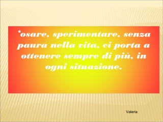 ‘osare, sperimentare, senza
paura nella vita, ci porta a
ottenere sempre di più, in
ogni situazione.
Valeria
 