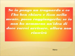 Se io pongo un traguardo e ce
l'ho ben chiaro e fisso nella
mente, posso raggiungerlo; se io
non ho nemmeno un'idea di
dove vorrei arrivare, allora non
riuscirò
Marco
 