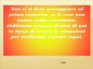 Non ci si deve scoraggiare al
primo tentativo, se le cose non
vanno come vorremmo:
dobbiamo cercare dentro di noi
la forza di creare le situazioni
per realizzare i nostri sogni.
Leyla
 
