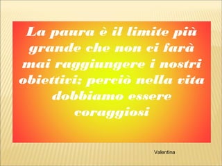 La paura è il limite più
grande che non ci farà
mai raggiungere i nostri
obiettivi; perciò nella vita
dobbiamo essere
coraggiosi
Valentina
 