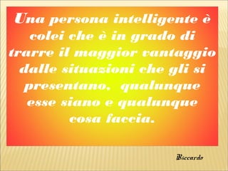 Una persona intelligente è
colei che è in grado di
trarre il maggior vantaggio
dalle situazioni che gli si
presentano, qualunque
esse siano e qualunque
cosa faccia.
Riccardo
 