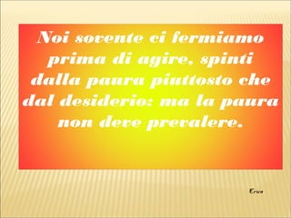 Noi sovente ci fermiamo
prima di agire, spinti
dalla paura piuttosto che
dal desiderio: ma la paura
non deve prevalere.
Erica
 