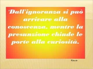 'Dall'ignoranza si può
arrivare alla
conoscenza, mentre la
presunzione chiude le
porte alla curiosità.
Edoardo
 