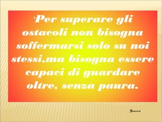 'Per superare gli
ostacoli non bisogna
soffermarsi solo su noi
stessi,ma bisogna essere
capaci di guardare
oltre, senza paura.
Ginevra
 