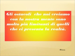 Gli ostacoli che noi creiamo
con la nostra mente sono
molto più limitanti di quelli
che ci presenta la realtà.
Octavian
 