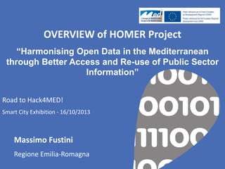 OVERVIEW of HOMER Project
“Harmonising Open Data in the Mediterranean
through Better Access and Re-use of Public Sector
Information”
Road to Hack4MED!
Smart City Exhibition - 16/10/2013

Massimo Fustini
Regione Emilia-Romagna

 