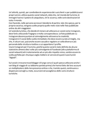 Un’attività, quindi, per condividerele esperienzedei suoiclienti e per pubblicizzarei
propriservizi, utilizza questo social network, dato che, nel mondo del turismo, le
immagini hanno il potere di catapultare, chi le osserva, nelle varie destinazionidi
tutto il mondo.
Così facendo, nelle personeaccresceil desiderio di partire, tale che spesso, per la
propria vacanza, vengano scelte proprio quelle mete viste nelle foto pubblicate
online da altri viaggiatori.
Un’azienda turistica, che decide di iniziare ad utilizzareun social come Instagram,
deve farlo utilizzando l’ingegno e molta consapevolezza. Lefoto pubblicate su
Instagramdevono puntareal coinvolgimento attraverso la creatività.
Instagramèil social dello scatto immediato che deve esserecurato al meglio, ma
che, in alcuni casi, può anche essere casualee regalare un volto diverso e più
personaledella struttura ricettiva a cui appartiene il profilo.
UsareInstagramper il turismo, poiché questo social è stato definito da alcune
statistiche almeno dieci volte più coinvolgente di Facebook (altra piattaforma di
social network) ed è notoriamente ad un più alto impatto visivo, sembra esserela
scelta perfetta per chiunque voglia mettersi al servizio di questi nuovituristi
“digitali”.
Sul social si trovano travelblogger di lungo corso (i quali spesso utilizzano anche i
variblog di viaggio di cui abbiamo parlato prima) che hanno fatto dei loro account
un moltiplicatore della loro presenza online e che, tramite questi, continuano a
dispensareconsiglisu mete, escursionied accoglienza delle varie strutture
turistiche.
 