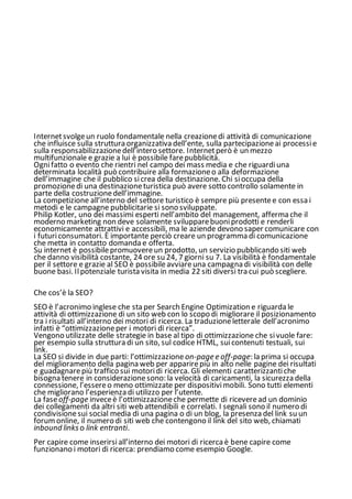 Internetsvolgeun ruolo fondamentale nella creazionedi attività di comunicazione
che influisce sulla struttura organizzativa dell’ente, sulla partecipazioneai processie
sulla responsabilizzazionedell’intero settore. Internetperò è un mezzo
multifunzionale e grazie a lui è possibile farepubblicità.
Ognifatto o evento che rientri nel campo dei mass media e che riguardiuna
determinata località può contribuire alla formazioneo alla deformazione
dell’immagine che il pubblico sicrea della destinazione. Chi sioccupa della
promozionedi una destinazioneturistica può avere sotto controllo solamente in
parte della costruzionedell’immagine.
La competizione all’interno del settore turistico è sempre più presentee con essa i
metodi e le campagne pubblicitarie si sono sviluppate.
Philip Kotler, uno dei massimi esperti nell’ambito del management, afferma che il
moderno marketing non deve solamente svilupparebuoniprodotti e renderli
economicamente attrattivi e accessibili, ma le aziende devono saper comunicare con
i futuriconsumatori. È importante perciò creare un programma di comunicazione
che metta in contatto domanda e offerta.
Su internet è possibilepromuovereun prodotto, un servizio pubblicando siti web
che danno visibilità costante, 24 ore su 24, 7 giorni su 7. La visibilità è fondamentale
per il settore e grazie al SEO è possibileavviareuna campagna di visibilità con delle
buone basi. Ilpotenziale turista visita in media 22 siti diversi tra cui può scegliere.
Che cos’è la SEO?
SEO è l’acronimo inglese che sta per Search Engine Optimization e riguarda le
attività di ottimizzazione di un sito web con lo scopo di migliorare il posizionamento
tra i risultati all’interno dei motori di ricerca. La traduzioneletterale dell’acronimo
infatti è “ottimizzazioneper i motori di ricerca”.
Vengono utilizzate delle strategie in base al tipo di ottimizzazione che sivuole fare:
per esempio sulla struttura di un sito, sul codice HTML, suicontenuti testuali, sui
link.
La SEO si divide in due parti: l’ottimizzazione on-page e off-page: la prima si occupa
del miglioramento della pagina web per apparirepiù in alto nelle pagine dei risultati
e guadagnarepiù traffico sui motoridi ricerca. Gli elementi caratterizzantiche
bisogna tenere in considerazionesono: la velocità di caricamenti, la sicurezza della
connessione, l’essereo meno ottimizzate per dispositivimobili. Sono tutti elementi
che migliorano l’esperienza di utilizzo per l’utente.
La faseoff-page inveceè l’ottimizzazioneche permette di riceveread un dominio
dei collegamenti da altri siti web attendibili e correlati. I segnali sono il numero di
condivisionesui social media di una pagina o di un blog, la presenza del link su un
forum online, il numero di siti web che contengono il link del sito web, chiamati
inbound links o link entranti.
Per capire come inserirsiall’interno dei motori di ricerca è bene capire come
funzionano i motori di ricerca: prendiamo come esempio Google.
 