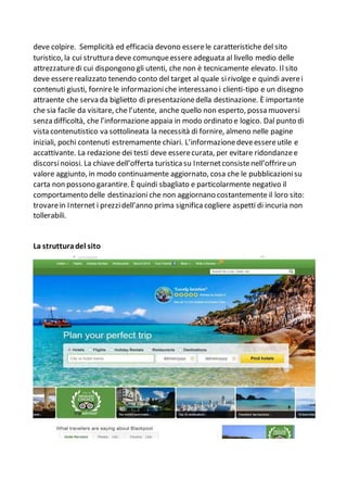 deve colpire. Semplicità ed efficacia devono esserele caratteristiche del sito
turistico, la cui struttura deve comunqueessere adeguata al livello medio delle
attrezzaturedi cui dispongono gli utenti, che non è tecnicamente elevato. Il sito
deve essererealizzato tenendo conto del target al quale sirivolge e quindi averei
contenuti giusti, fornirele informazioniche interessano i clienti-tipo e un disegno
attraente che serva da biglietto di presentazionedella destinazione. È importante
che sia facile da visitare, che l’utente, anche quello non esperto, possa muoversi
senza difficoltà, che l’informazioneappaia in modo ordinato e logico. Dal punto di
vista contenutistico va sottolineata la necessità di fornire, almeno nelle pagine
iniziali, pochi contenuti estremamente chiari. L’informazionedeveessereutile e
accattivante. La redazione dei testi deve esserecurata, per evitare ridondanzee
discorsinoiosi. La chiave dell’offerta turistica su Internetconsistenell’offrireun
valore aggiunto, in modo continuamente aggiornato, cosa che le pubblicazionisu
carta non possono garantire. È quindi sbagliato e particolarmente negativo il
comportamento delle destinazioniche non aggiornano costantemente il loro sito:
trovarein Internet i prezzidell’anno prima significa cogliere aspetti di incuria non
tollerabili.
La strutturadel sito
 