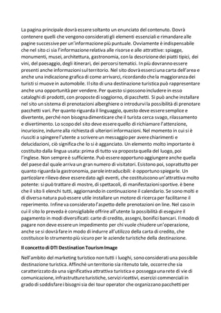 La pagina principale dovrà esseresoltanto un enunciato del contenuto. Dovrà
contenere quelli che vengono consideratigli elementi essenziali e rimandarealle
pagine successiveper un’informazionepiù puntuale. Ovviamente è indispensabile
che nel sito ci sia l’informazionerelativa alle risorsee alle attrattive: spiagge,
monumenti, musei, architettura, gastronomia, con la descrizionedei piatti tipici, dei
vini, del paesaggio, degli itinerari, dei percorsitematici. In più dovranno essere
presenti anche informazionisulterritorio. Nel sito dovrà esserciuna carta dell’area e
anche una indicazione grafica di come arrivarci, ricordando chela maggioranza dei
turisti si muovein automobile. Ilsito di una destinazione turistica può rappresentare
anche una opportunità per vendere. Per questo sipossono includere in esso
cataloghi di prodotti, con propostedi soggiorno, dipacchetti. Si può anche installare
nel sito un sistema di prenotazioni alberghiere o introdurvila possibilità di prenotare
pacchetti vari. Per quanto riguarda il linguaggio, questo deve esseresemplice e
divertente, perché non bisogna dimenticare che il turista cerca svago, rilassamento
e divertimento. Lo scopo del sito deve esserequello di richiamare l’attenzione,
incuriosire, indurrealla richiesta di ulteriori informazioni. Nel momento in cui si è
riusciti a spingerel’utente a scrivereun messaggio per averechiarimenti e
delucidazioni, ciò significa che lo si è agganciato. Un elemento molto importante è
costituito dalla lingua usata: prima di tutto va proposta quella del luogo, poi
l’inglese. Non sempreè sufficiente. Può essereopportuno aggiungereanche quella
del paesedal quale arriva un gran numero di visitatori. Esistono poi, soprattutto per
quanto riguarda la gastronomia, paroleintraducibili: è opportuno spiegarle. Un
particolare rilievo deve esseredato agli eventi, che costituiscono un’attrattiva molto
potente: si può trattare di mostre, di spettacoli, di manifestazionisportive. è bene
che il sito li elenchi tutti, aggiornando in continuazione il calendario. Se sono molti e
di diversa natura può essere utile installare un motore di ricerca per facilitarne il
reperimento. Infineva considerato l’aspetto delle prenotazioni on line. Nel caso in
cui il sito lo preveda è consigliabile offrire all’utente la possibilità di eseguire il
pagamento in modi diversificati: carte di credito, assegni, bonifici bancari. Ilmodo di
pagare non deve essereun impedimento per chi vuole chiudere un’operazione,
anche se si dovrà farein modo di indurre all’utilizzo della carta di credito, che
costituisce lo strumento più sicuro per le aziende turistiche della destinazione.
Il concettodi DTI DestinationTourismImage
Nell’ambito del marketing turistico non tutti i luoghi, sono consideratiuna possibile
destinazione turistica. Affinchè un territorio sia ritenuto tale, occorreche sia
caratterizzato da una significativa attrattiva turistica e possegga una rete di vie di
comunicazione, infrastruttureturistiche, serviziricettivi, esercizi commerciali in
grado di soddisfarei bisognisia dei tour operator che organizzano pacchettiper
 