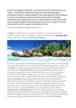 turisti sia dei viaggiatori individuali. In termini tecnici la DTI -Destination Tourism
Image- è l’insieme delle attività che le agenzie di marketing propongono e
trasmettono tramite un ampio ventaglio di mass media (giornali, riviste, pubblicità,
TV, radio, social network, sitiweb per veicolare nel mercato un’immagine
accattivante di una destinazioneturistica. La DTI ha quindi un ruolo centrale nella
costruzionedell’immagine turistica che ognuno di noi ha di un luogo e concorrea
determinare le scelte di viaggio di molti potenziali turisti.
Turismo, alla Bit 2019 il viaggio non finisce mai
Ilviaggio, la voglia di partireper vacanzelunghe o brevi e soprattutto di fare
esperienzeè già iniziato e il “biglietto” per partire sistaccherà alla Bit Milano2019,
nella location di fieramilanocity dal 10 al 12 febbraio.
Che nella nuova edizione avrà come claim Happynessis a journey, ovvero la felicità è
un viaggio che non finisce mai, perché ha tutto il mondo da esplorare. E se il mondo
che viaggia è in continua crescita ed evoluzione, anche la Bit, tornata ad essereil
riferimento per l’industriaturistica italiana e internazionale, continua la sua
evoluzione proponendo un conceptespositivo che mette al centro la gestione
professionaledel prodotto-viaggio come esperienza e momento di lifestyle.
E non è un caso sela Borsa internazionale del Turismo di Fiera Milano proporrà il
ritorno di espositori dipeso nel panorama del turismo come ad esempio la
Germania. Tra espositoriconsolidati, new entry e ritorni sono rappresentati tutti i
Continenti. Paesivicini come Albania, Bosnia ed Erzegovina, Bulgaria, Croazia,
Germania, Grecia, Polonia, PaesiBassi, Polonia, Portogallo, Regno Unito, Russia,
Slovenia, Spagna, Svizzera dall’Europa. A cui si aggiungono, oltre all’area
mediterraneaeil MedioOriente con Palestina, Cipro, Marocco, Tunisia anche
destinazioni del lungo raggio tra le quali Etiopia, Madagascar, Namibia, Seychelles,
Uganda dall’Africa; India, Indonesia, Mongolia, SriLanka, Thailandia dall’Asia; Cuba,
Guatemala, Paraguay, Repubblica Dominicana e Stati Uniti dalle Americhe.
 