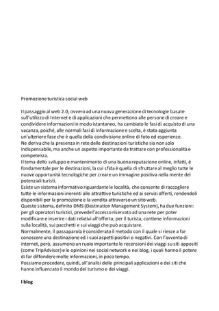 Promozioneturistica social web
Ilpassaggio al web 2.0, ovvero ad una nuova generazionedi tecnologie basate
sull’utilizzo di Internet e di applicazioni che permettono alle personedi creare e
condividere informazioniin modo istantaneo, ha cambiato le fasidi acquisto di una
vacanza, poiché, alle normali fasidi informazionee scelta, è stata aggiunta
un’ulteriore faseche è quella della condivisioneonline di foto ed esperienze.
Ne deriva che la presenza in rete delle destinazioni turistiche sia non solo
indispensabile, ma anche un aspetto importante da trattare con professionalità e
competenza.
Iltema dello sviluppo e mantenimento di una buona reputazione online, infatti, è
fondamentale per le destinazioni, la cui sfida è quella di sfruttareal meglio tutte le
nuoveopportunità tecnologiche per creare un immagine positiva nella mente dei
potenziali turisti.
Esiste un sistema informativo riguardantele località, che consente di raccogliere
tutte le informazioniinerenti alle attrattive turistiche ed ai serviziofferti, rendendoli
disponibili per la promozionee la vendita attraverso un sito web.
Questo sistema, definito DMS (Destination Management System), ha due funzioni:
per gli operatori turistici, prevedel’accesso riservato ad una rete per poter
modificare e inserire i dati relativi all’offerta; per il turista, contiene informazioni
sulla località, sui pacchetti e sui viaggi che può acquistare.
Normalmente, il passaparola èconsiderato il metodo con il quale si riesce a far
conoscereuna destinazioneed i suoi aspetti positivi o negativi. Con l’avvento di
internet, però, assumono un ruolo importante le recensioni dei viaggi su siti appositi
(come TripAdvisor) ele opinioni nei socialnetwork e nei blog, i quali hanno il potere
di far diffonderemolte informazioni, in poco tempo.
Possiamo procedere, quindi, all’analisi delle principali applicazioni e dei siti che
hanno influenzato il mondo del turismo e dei viaggi.
I blog
 