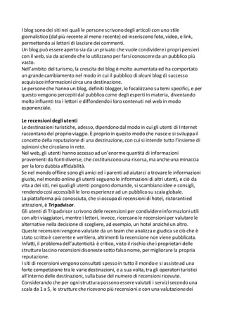 I blog sono dei siti nei quali le personescrivono degli articoli con uno stile
giornalistico (dal più recente al meno recente) ed inseriscono foto, video, e link,
permettendo ai lettori di lasciare dei commenti.
Un blog può essereaperto sia da un privato che vuole condividerei propripensieri
con il web, sia da aziende che lo utilizzano per farsiconoscereda un pubblico più
vasto.
Nell’ambito del turismo, la crescita dei blog è molto aumentata ed ha comportato
un grandecambiamento nel modo in cui il pubblico di alcuni blog di successo
acquisisceinformazionicirca una destinazione.
Le personeche hanno un blog, definiti blogger, lo focalizzano su temi specifici, e per
questo vengono percepiti dal pubblico come degli esperti in materia, diventando
molto influenti tra i lettori e diffondendo i loro contenuti nel web in modo
esponenziale.
Le recensioni degliutenti
Le destinazioni turistiche, adesso, dipendono dal modo in cui gli utenti di Internet
raccontano del proprio viaggio. È proprio in questo modo che nascee si sviluppa il
concetto della reputazione di una destinazione, con cui si intende tutto l’insieme di
opinioni che circolano in rete.
Nel web, gli utenti hanno accesso ad un’enormequantità di informazioni
provenienti da fonti diverse, che costituiscono una risorsa, ma ancheuna minaccia
per la loro dubbia affidabilità.
Se nel mondo offline sono gli amici ed i parenti ad aiutarci a trovarele informazioni
giuste, nel mondo online gli utenti seguono le informazionidi altri utenti, e ciò da
vita a dei siti, nei quali gli utenti pongono domande, si scambiano idee e consigli,
rendendo così accessibili le loro esperienze ad un pubblico su scala globale.
La piattaforma più conosciuta, che si occupa di recensioni di hotel, ristorantied
attrazioni, è Tripadvisor.
Gli utenti di Tripadvisor scrivono dellerecensioni per condividereinformazioniutili
con altri viaggiatori, mentre i lettori, invece, ricercano le recensioniper valutare le
alternative nella decisione di scegliere, ad esempio, un hotel anzichéun altro.
Queste recensionivengono valutate da un team che analizza e giudica se ciò che è
stato scritto è coerente e veritiero, altrimenti la recensione non viene pubblicata.
Infatti, il problema dell’autenticità è critico, visto il rischio che i proprietari delle
strutturelascino recensionidisoneste sotto falso nome, per migliorare la propria
reputazione.
I siti di recensionivengono consultati spesso in tutto il mondo e si assistead una
forte competizione tra le variedestinazioni, e a sua volta, tra gli operatorituristici
all’interno delle destinazioni, sulla base del numero di recensioni ricevute.
Considerando che per ognistruttura possono esserevalutati i servizisecondo una
scala da 1 a 5, le struttureche ricevono più recensioni e con una valutazionedei
 