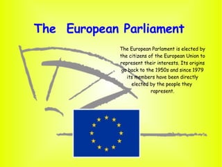 The  European Parliament  The European Parlament is elected by the citizens of the European Union to represent their interests. Its origins go back to the 1950s and since 1979 its members have been directly elected by the people they  rapresent. 