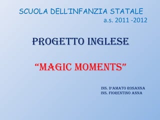 SCUOLA DELL’INFANZIA STATALE
                   a.s. 2011 -2012


   PROGETTO INGLESE

    “MaGIc MOMENTS”
                     INS. D’aMaTO ROSaNNa
                     INS. FIORENTINO aNNa
 