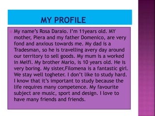 My name’s Rosa Daraio. I’m 11years old. MY
mother, Piera and my father Domenico, are very
fond and anxious towards me. My dad is a
Tradesman, so he is travelling avery day around
our territory to sell goods. My mum is a worked
in Melfi. My brother Mario, is 10 years old. He is
very boring. My sister,Filomena is a fantastic girl.
We stay well togheter. I don’t like to study hard.
I know that it’s important to study because the
life requires many competence. My favourite
subject are music, sport and design. I love to
have many friends and friends.
 