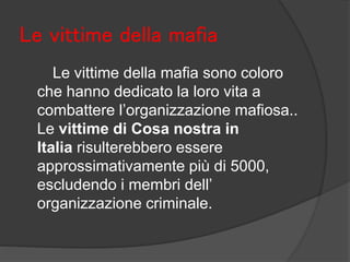 Le vittime della mafia
Le vittime della mafia sono coloro
che hanno dedicato la loro vita a
combattere l’organizzazione mafiosa..
Le vittime di Cosa nostra in
Italia risulterebbero essere
approssimativamente più di 5000,
escludendo i membri dell’
organizzazione criminale.
 