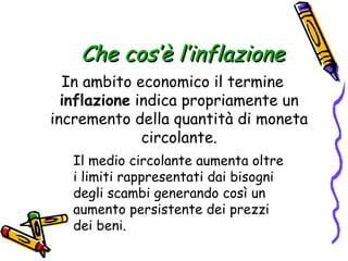 Che cos’è l’inflazione In ambito economico il termine  inflazione  indica propriamente un incremento della quantità di moneta circolante. Il medio circolante aumenta oltre i limiti rappresentati dai bisogni degli scambi generando così un aumento persistente dei prezzi dei beni.   