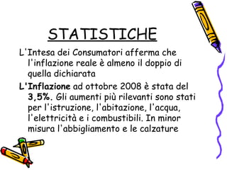 STATISTICHE L'Intesa dei Consumatori afferma che l'inflazione reale è almeno il doppio di quella dichiarata L'Inflazione  ad ottobre 2008 è stata del  3,5%.  Gli aumenti più rilevanti sono stati per l'istruzione, l'abitazione, l'acqua, l'elettricità e i combustibili. In minor misura l'abbigliamento e le calzature  