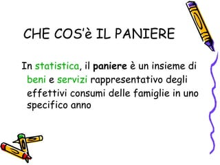 CHE COS’è IL PANIERE In  statistica , il  paniere  è un insieme di  beni  e  servizi  rappresentativo degli effettivi consumi delle famiglie in uno specifico anno  