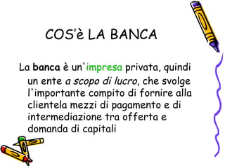 COS’è LA BANCA La  banca  è un' impresa  privata, quindi un ente  a scopo di lucro , che svolge l'importante compito di fornire alla clientela mezzi di pagamento e di intermediazione tra offerta e domanda di capitali  