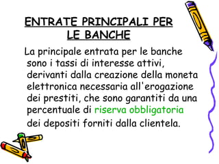 ENTRATE PRINCIPALI PER LE BANCHE La principale entrata per le banche sono i tassi di interesse attivi, derivanti dalla creazione della moneta elettronica necessaria all'erogazione dei prestiti, che sono garantiti da una percentuale di  riserva obbligatoria  dei depositi forniti dalla clientela. 